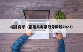 福建高考（福建高考录取分数线2023）