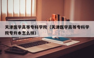 天津医学高等专科学院（天津医学高等专科学院专升本怎么样）