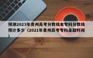 预测2023年贵州高考分数线本专科分数线预计多少（2021年贵州高考专科录取时间）