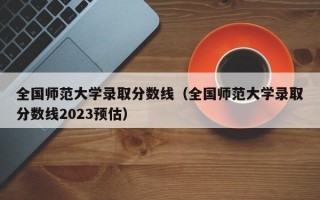 全国师范大学录取分数线（全国师范大学录取分数线2023预估）