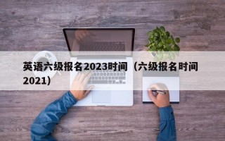 英语六级报名2023时间（六级报名时间 2021）