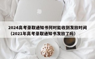 2024高考录取通知书何时能收到发放时间（2021年高考录取通知书发放了吗）