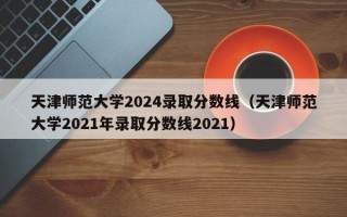 天津师范大学2024录取分数线（天津师范大学2021年录取分数线2021）