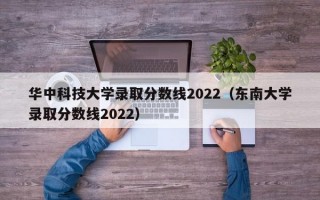 华中科技大学录取分数线2022（东南大学录取分数线2022）