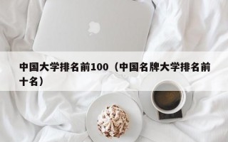 中国大学排名前100（中国名牌大学排名前十名）