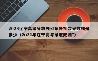 2023辽宁高考分数线公布各批次分数线是多少（2o21年辽宁高考录取规则?）