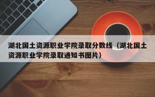 湖北国土资源职业学院录取分数线（湖北国土资源职业学院录取通知书图片）