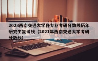 2023西南交通大学各专业考研分数线历年研究生复试线（2021年西南交通大学考研分数线）