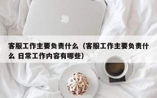 客服工作主要负责什么（客服工作主要负责什么 日常工作内容有哪些）