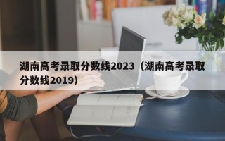 湖南高考录取分数线2023（湖南高考录取分数线2019）