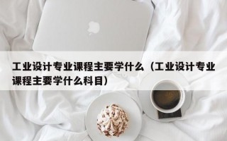 工业设计专业课程主要学什么（工业设计专业课程主要学什么科目）