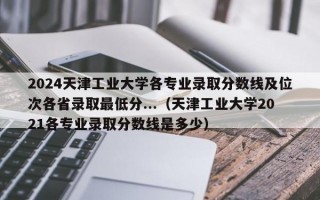 2024天津工业大学各专业录取分数线及位次各省录取最低分...（天津工业大学2021各专业录取分数线是多少）