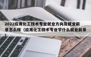 2022应用化工技术专业就业方向及就业前景怎么样（应用化工技术专业学什么就业前景）