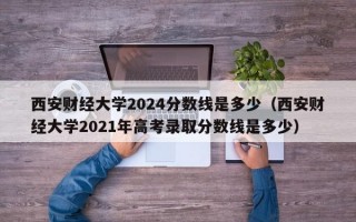 西安财经大学2024分数线是多少（西安财经大学2021年高考录取分数线是多少）