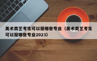 美术类艺考生可以报哪些专业（美术类艺考生可以报哪些专业2023）