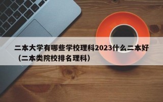 二本大学有哪些学校理科2023什么二本好（二本类院校排名理科）