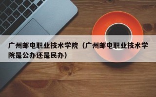 广州邮电职业技术学院（广州邮电职业技术学院是公办还是民办）