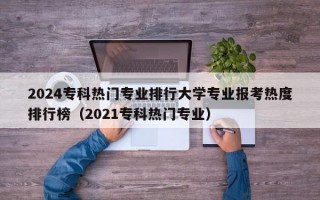 2024专科热门专业排行大学专业报考热度排行榜（2021专科热门专业）