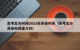 高考出分时间2022年具体时间（高考出分具体时间是几时）