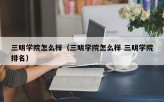 三明学院怎么样（三明学院怎么样 三明学院排名）