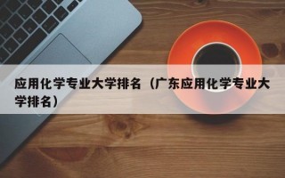 应用化学专业大学排名（广东应用化学专业大学排名）