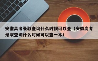 安徽高考录取查询什么时候可以查（安徽高考录取查询什么时候可以查一本）