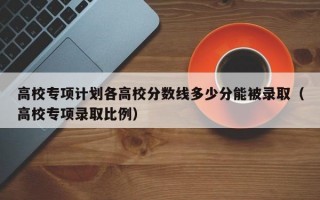 高校专项计划各高校分数线多少分能被录取（高校专项录取比例）