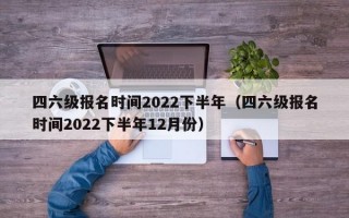 四六级报名时间2022下半年（四六级报名时间2022下半年12月份）