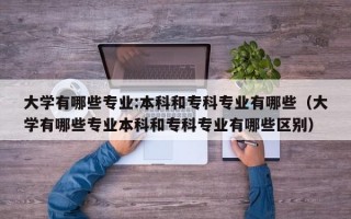 大学有哪些专业:本科和专科专业有哪些（大学有哪些专业本科和专科专业有哪些区别）