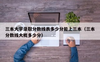 三本大学录取分数线表多少分能上三本（三本分数线大概多少分）