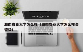 湖南农业大学怎么样（湖南农业大学怎么样会留级）