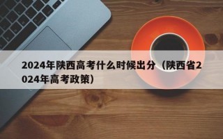 2024年陕西高考什么时候出分（陕西省2024年高考政策）