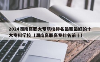 2024湖南高职大专院校排名最新最好的十大专科学校（湖南高职高专排名前十）