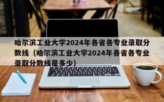 哈尔滨工业大学2024年各省各专业录取分数线（哈尔滨工业大学2024年各省各专业录取分数线是多少）