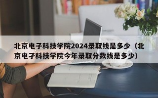 北京电子科技学院2024录取线是多少（北京电孑科技学院今年录取分数线是多少）