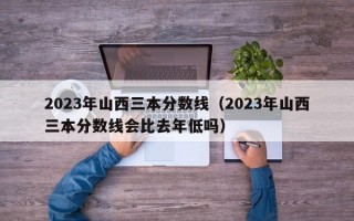 2023年山西三本分数线（2023年山西三本分数线会比去年低吗）