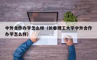 中外合作办学怎么样（长春理工大学中外合作办学怎么样）