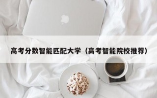 高考分数智能匹配大学（高考智能院校推荐）