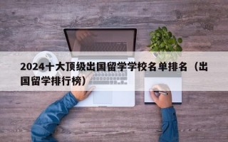 2024十大顶级出国留学学校名单排名（出国留学排行榜）