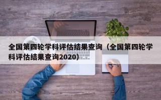 全国第四轮学科评估结果查询（全国第四轮学科评估结果查询2020）