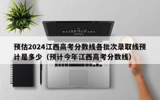 预估2024江西高考分数线各批次录取线预计是多少（预计今年江西高考分数线）