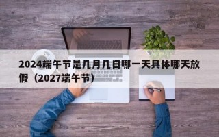 2024端午节是几月几日哪一天具体哪天放假（2027端午节）