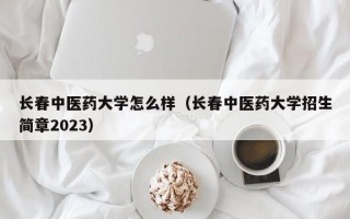 长春中医药大学怎么样（长春中医药大学招生简章2023）