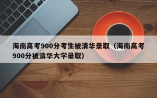 海南高考900分考生被清华录取（海南高考900分被清华大学录取）