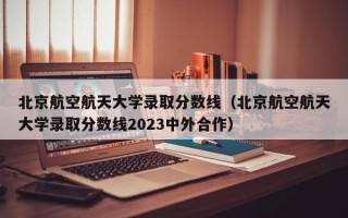 北京航空航天大学录取分数线（北京航空航天大学录取分数线2023中外合作）