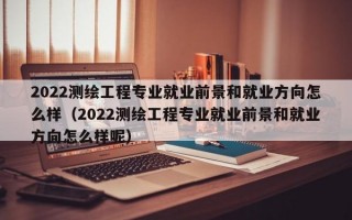 2022测绘工程专业就业前景和就业方向怎么样（2022测绘工程专业就业前景和就业方向怎么样呢）