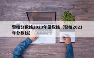 警校分数线2023年录取线（警校2021年分数线）