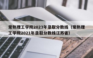 常熟理工学院2023年录取分数线（常熟理工学院2021年录取分数线江苏省）