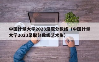 中国计量大学2023录取分数线（中国计量大学2023录取分数线艺术生）