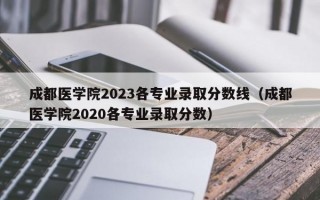 成都医学院2023各专业录取分数线（成都医学院2020各专业录取分数）